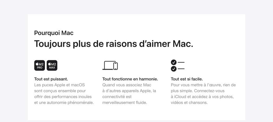 Pourquoi Mac. Toujours plus de raisons d’aimer Mac. Tout est puissant. Les puces Apple et macOS sont conçus ensemble pour offrir des performances inouïes et une autonomie phénoménale. Tout fonctionne en harmonie. Quand vous associez Mac à d’autres appareils Apple, la connectivité est merveilleusement fluide. Tout est si facile. Pour vous mettre à l’œuvre, rien de plus simple. Connectez-vous à iCloud et accédez à vos photos, vidéos et chansons.