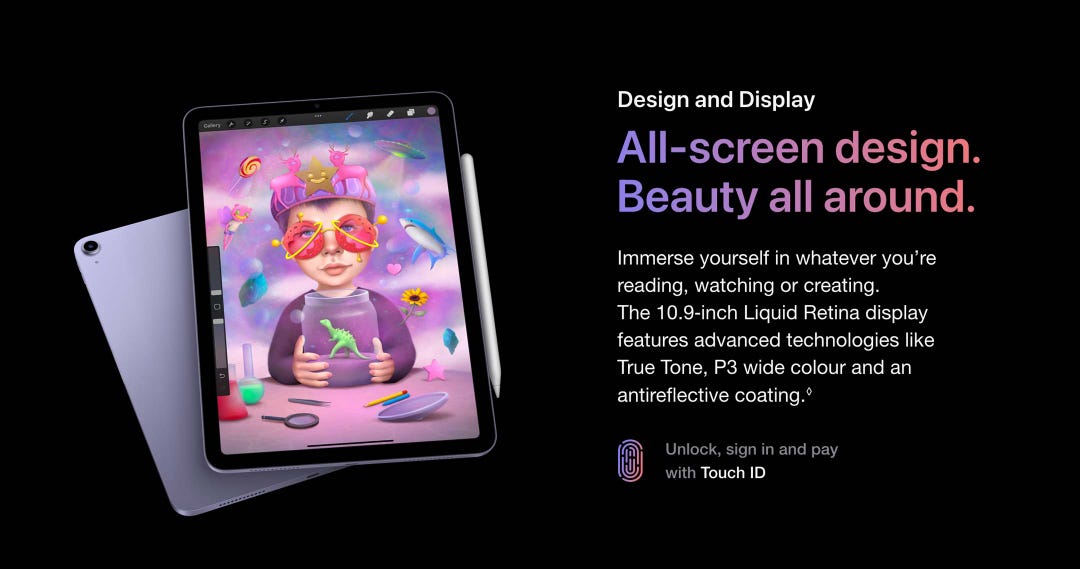 Design and Display. All-screen design. Beauty all around. Immerse yourself in whatever you’re reading, watching or creating. The 10.9-inch Liquid Retina display features advanced technologies like True Tone, P3 wide colour and an antireflective coating.◊ Unlock, sign in and pay with Touch ID.
