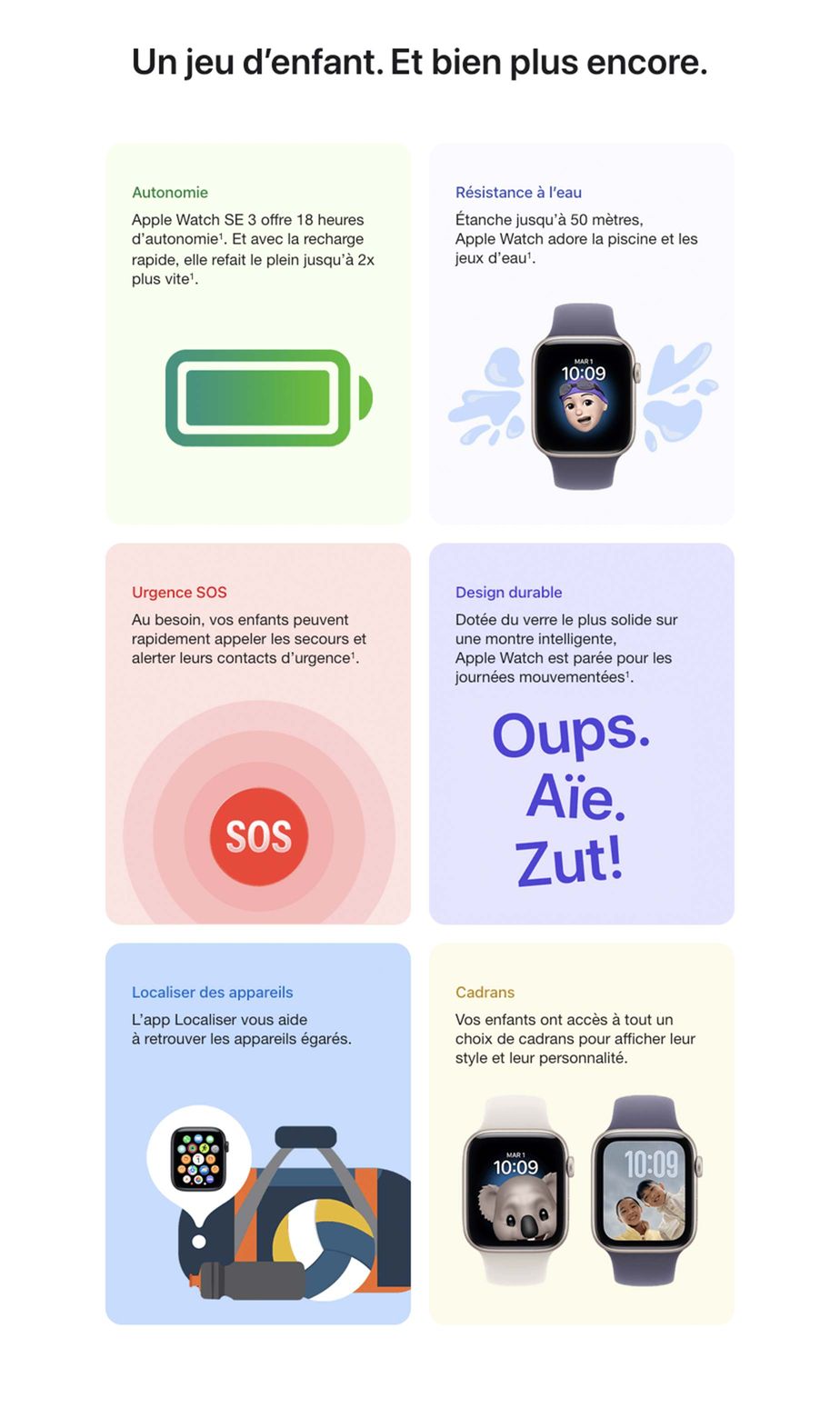 Un jeu d’enfant. Et bien plus encore. Mode École Le mode École bloque les notifications et l’accès aux apps pendant les heures de classe, en plus de régler Apple Watch en mode Ne pas déranger. Lorsqu’il est actif, un cercle jaune distinctif s’affiche sur le cadran pour en informer le personnel enseignant et les parents. Étanchéité Apple Watch est étanche jusqu’à 50 mètres. Et comme les enfants, elle adore jouer dans l’eau◊Mention légale◊. Urgence SOS Vous pouvez avoir l’esprit tranquille avec Urgence SOS, qui permet à vos enfants de contacter les services d’urgence rapidement◊Mention légale. Design durable Avec son boîtier robuste en métaux recyclés et son écran en verre résistant aux fissures, Apple Watch est conçue pour durer. Localiser des appareils Apple Watch égarée? L’app Localiser de votre iPhone vous aide à retrouver les appareils de la famille en un clin d’œil, sur votre iPhone. Bracelets Les bracelets sport et sport à rabat d’Apple conviennent parfaitement aux poignets plus menus. Fabriqués avec des matériaux doux et légers, ils restent confortables toute la journée◊Mention légale.