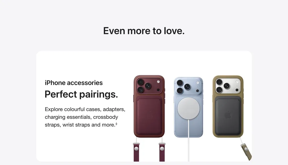 Even more to love. iPhone accessories Perfect pairings.  Explore colourful cases, adapters, charging essentials, crossbody straps, wrist straps and more.◊Refer to legal disclaimers  Learn more about iPhone accessories.