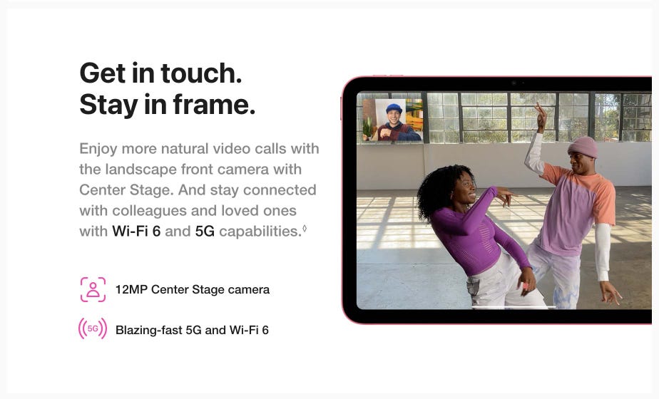 Get in touch. Stay in frame. Enjoy more natural video calls with the landscape front camera with Center Stage. And stay connected with colleagues and loved ones with Wi-Fi 6 and 5G capabilities. Read disclaimer.