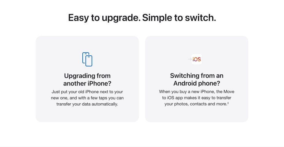Easy to upgrade. Simple to switch. Upgrading from another iPhone? Just put your old iPhone next to your new one, and with a few taps you can transfer your data automatically. Switching from an Android phone? When you buy a new iPhone, the Move to iOS app makes it easy to transfer your photos, contacts and more.◊ Refer to legal disclaimer.