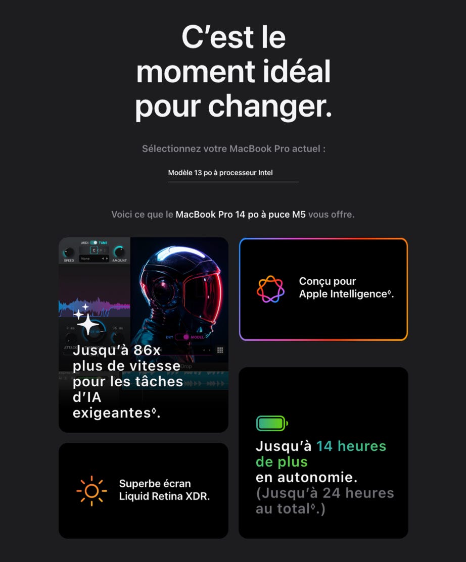 C'est le moment idéal pour changer. Sélectionnez votre MacBook Pro actuel : Modèle 13 po. à processeur Intel Voici ce que le MacBook Pro 14 po à puce M5 vous offre. Conçu pour Apple Intelligence. Jusqu'à 86x plus de vitesse rop pour les tâches d'IA exigeantes. Superbe écran Liquid Retina XDR. Jusqu'à 14 heures de plus en autonomie. (Jusqu'à 24 heures au total)