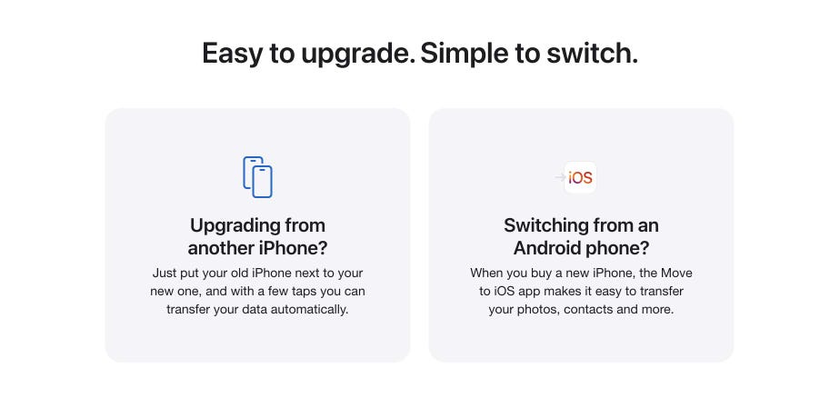 Easy to upgrade. Simple to switch. Upgrading from another iPhone? Just put your old iPhone next to your new one, and with a few taps you can transfer your data automatically. Switching from an Android phone? When you buy a new iPhone, the Move to iOS app makes it easy to transfer your photos, contacts and more.