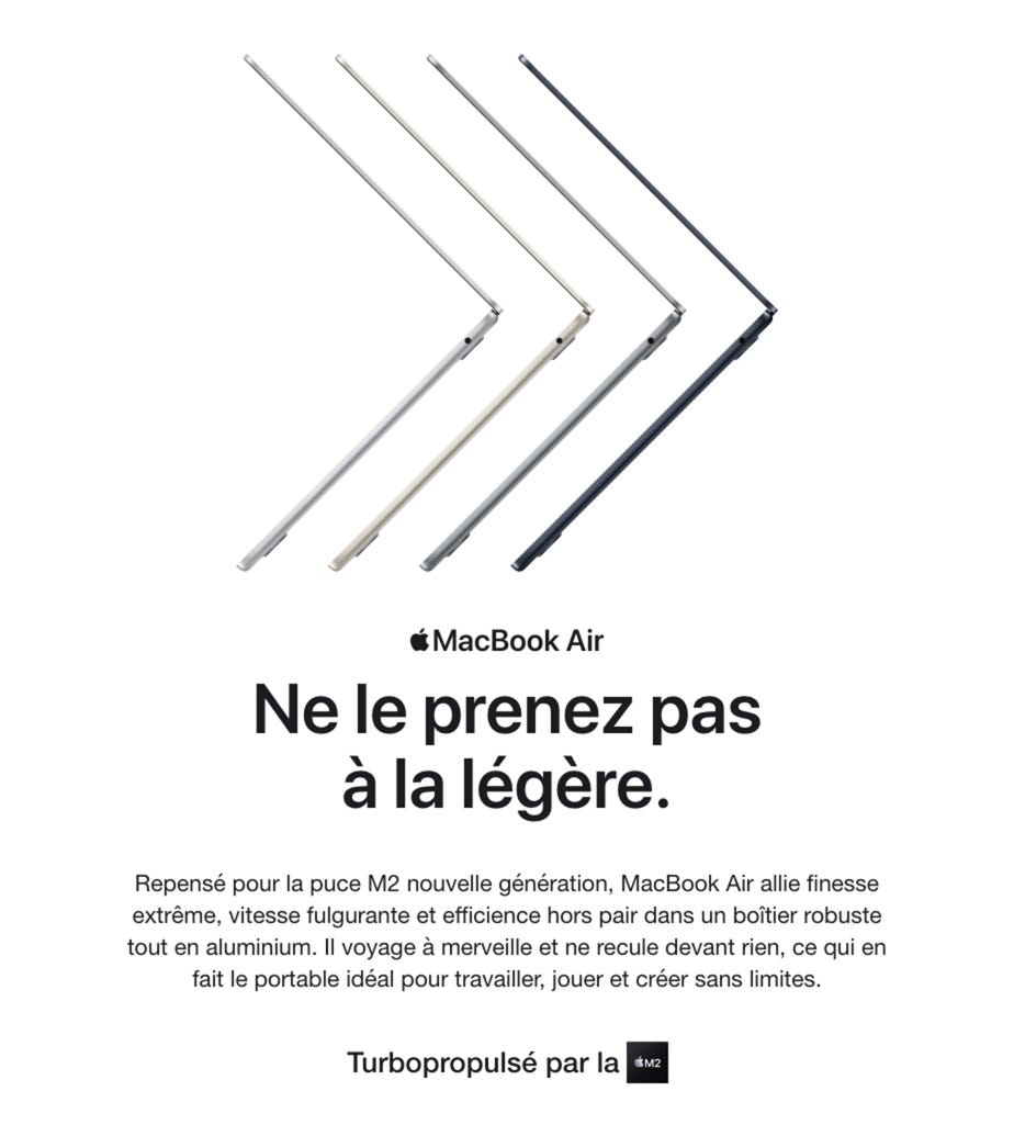 MacBook Air. Ne le prenez pas à la légère. Repensé pour la puce M2 nouvelle génération, MacBook Air allie finesse extrême, vitesse fulgurante et efficience hors pair dans un boîtier robuste tout en aluminium. Il voyage à merveille et ne recule devant rien, ce qui en fait le portable déal pour travailler, jouer et créer sans limites. Turbopropulsé par la M2.