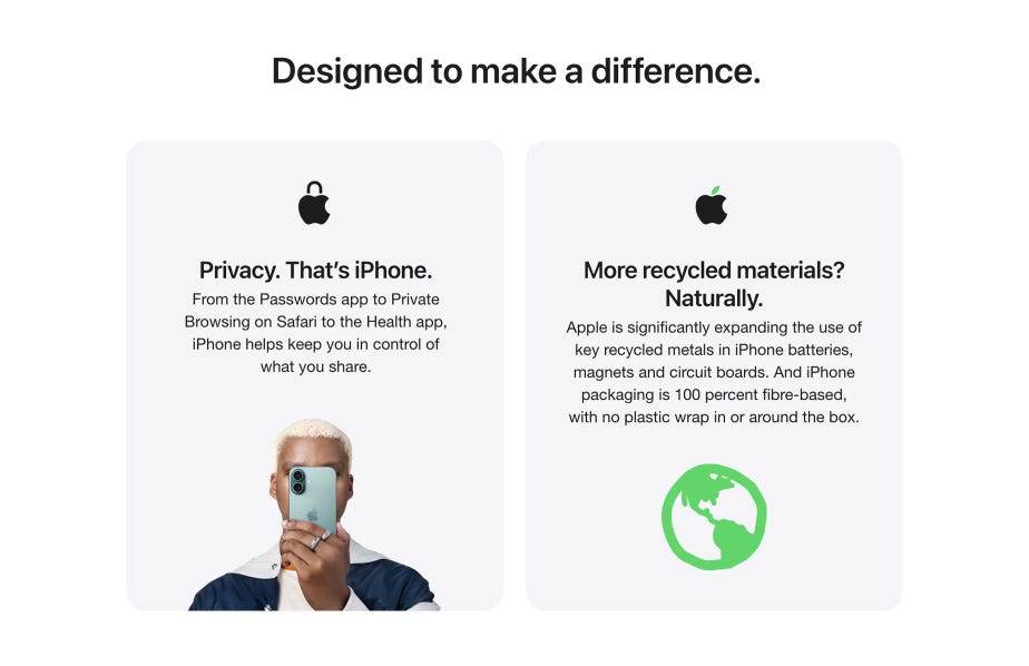 Designed to make a difference. Privacy. That’s iPhone. From the Passwords app to Private Browsing on Safari to the Health app, iPhone helps keep you in control of what you share. More recycled materials Naturally. Apple is significantly expanding the use of key recycled metals in iPhone batteries, magnets and circuit boards. And iPhone packaging is 100 percent fibre-based, with no plastic wrap in or around the box.