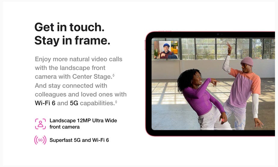 Get in touch. Stay in frame. Enjoy more natural video calls with the landscape front camera with Center Stage.◊Refer to legal disclaimers. And stay connected with colleagues and loved ones with Wi-Fi 6 and 5G capabilities.◊Refer to legal disclaimers. Landscape 12MP Ultra Wide front camera. Superfast 5G and Wi-Fi 6.