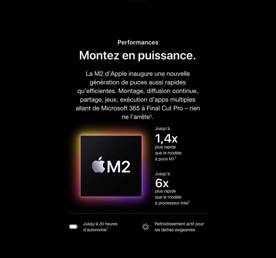 Performances. Montez en puissance. La M2 d’Apple inaugure une nouvelle génération de puces aussi rapides qu’efficientes. Montage, diffusion continue, partage, jeux, exécution d’apps multiples allant de Microsoft 365 à Final Cut Pro – rien ne l’arrête◊. Mention légale.  Jusqu’à 1,4x plus rapide que le modèle à puce M1◊. Mention légale.  Jusqu’à 6x plus rapide que le modèle à processeur Intel◊. Mention légale. Jusqu’à 20 heures d’autonomie◊. Mention légale. Refroidissement actif pour les tâches exigeantes.