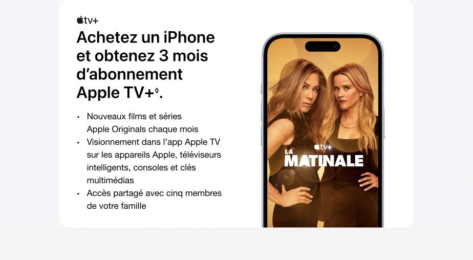 Achetez un iPhone et obtenez 3 mois d’abonnement Apple TV+. Nouveaux films et séries Apple Originals chaque mois. Visionnement dans l’app Apple TV sur les appareils Apple, téléviseurs intelligents, consoles et clés multimédias. Accès partagé avec cinq membres de votre famille.