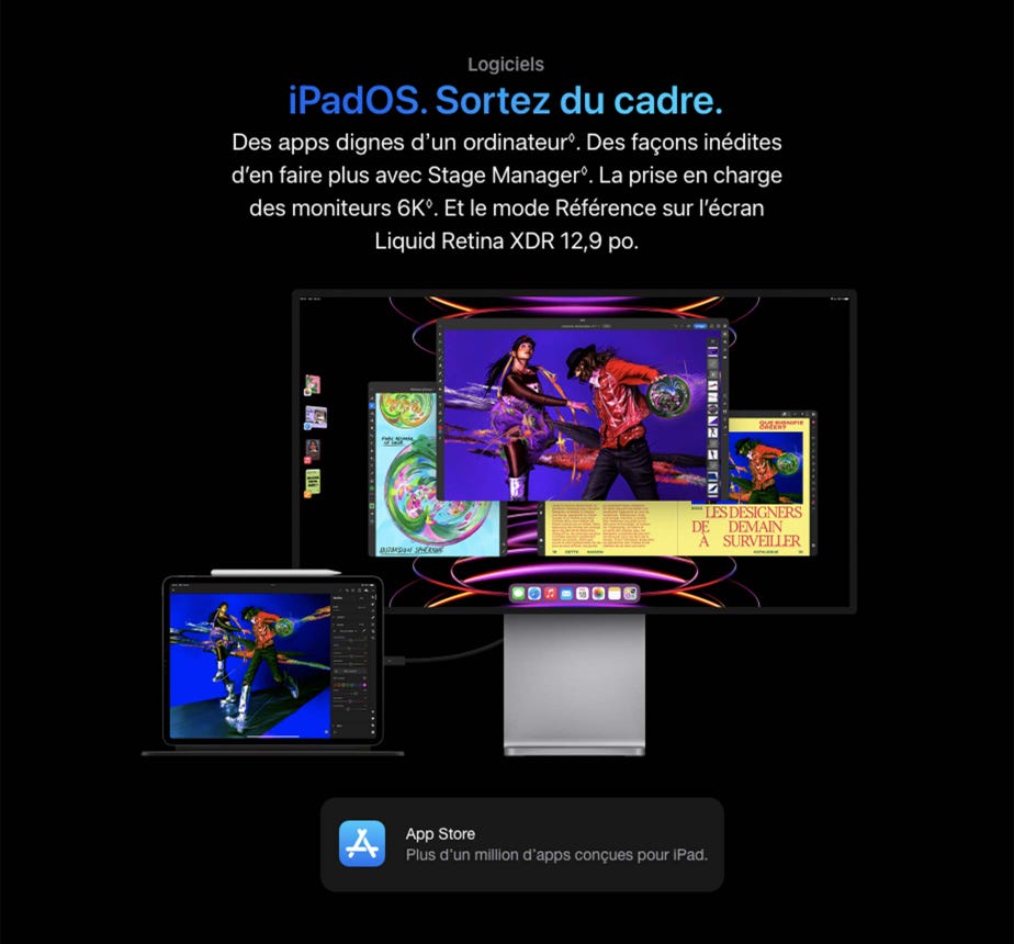 Logiciels iPadOS. Sortez du cadre. Des apps dignes d’un ordinateur◊Mention légale. Des façons inédites d’en faire plus avec Stage Manager◊Mention légale. La prise en charge des moniteurs 6K◊Mention légale. Et le mode Référence sur l’écran Liquid Retina XDR 12,9 po. Un iPad Pro montrant l’app LumaFusion est connecté à un moniteur illustrant le multitâche dans Stage Manager App Store Plus d’un million d’apps conçues pour iPad.