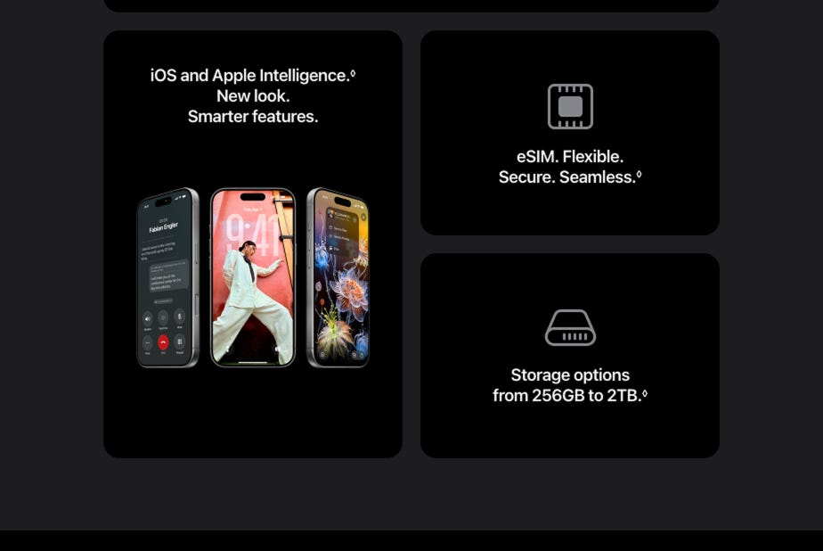 iOS and Apple Intelligence. Read disclaimer. Refer to legal disclaimers. New look. Smarter features. eSIM. Flexible. Secure. Seamless. Read disclaimer. Storage options from 256GB to 2TB. Read disclaimer. Refer to legal disclaimers.