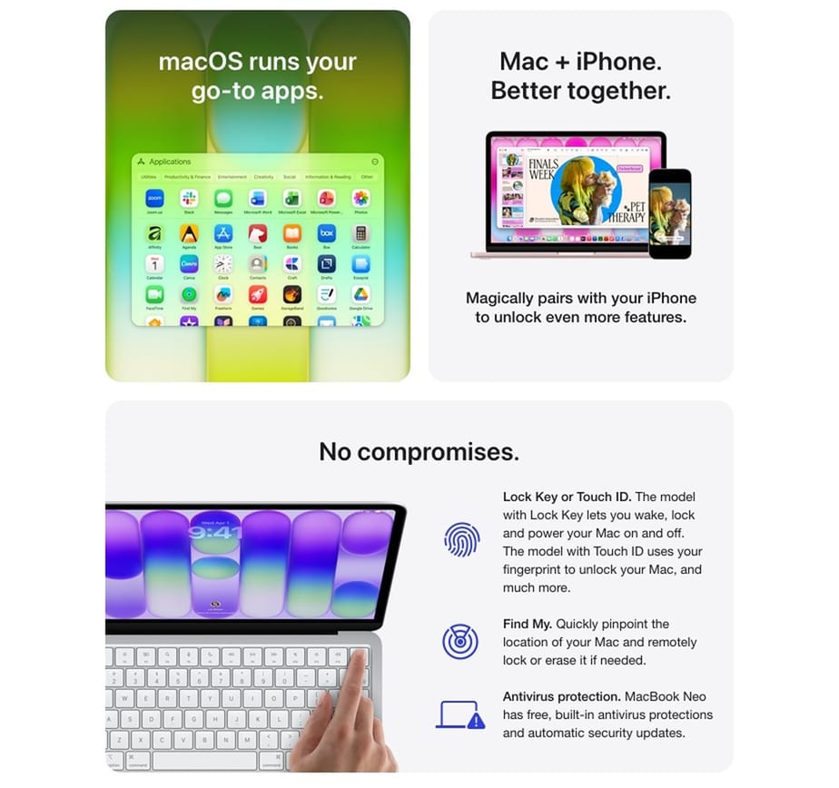 macOS runs your go-to apps. Mac + iPhone. Better together. Magically pairs with your iPhone to unlock even more features. No compromises. Lock Key or Touch ID. The model with Lock Key lets you wake, lock and power your Mac on and off. The model with Touch ID uses your fingerprint to unlock your Mac, and much more. Find My. Quickly pinpoint the location of your Mac and remotely lock or erase it if needed. Antivirus protection. MacBook Neo has free, built-in antivirus protections and automatic security updates.