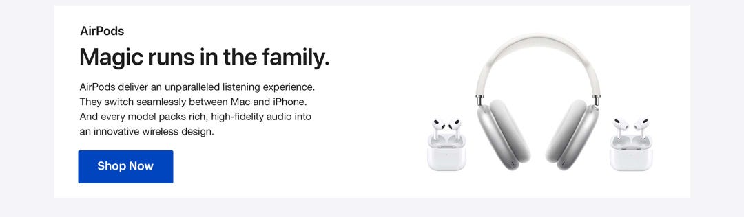 AirPods. Magic runs in the family. AirPods deliver an unparalleled listening experience. They switch seamlessly between Mac and iPhone.And every model packs rich, high-fidelity audio intoan innovative wireless design. Shop AirPods