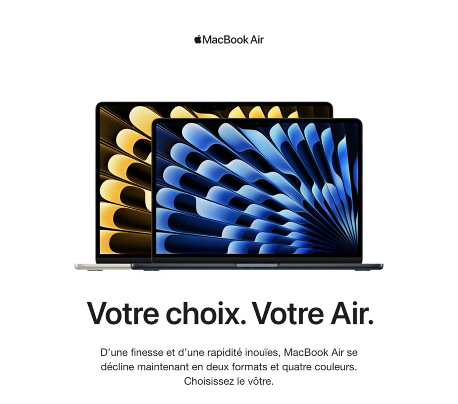 MacBook Air. Votre choix. Votre Air.  D’une finesse et d’une rapidité inouïes, MacBook Air se décline maintenant en deux formats et quatre couleurs. Choisissez le vôtre.