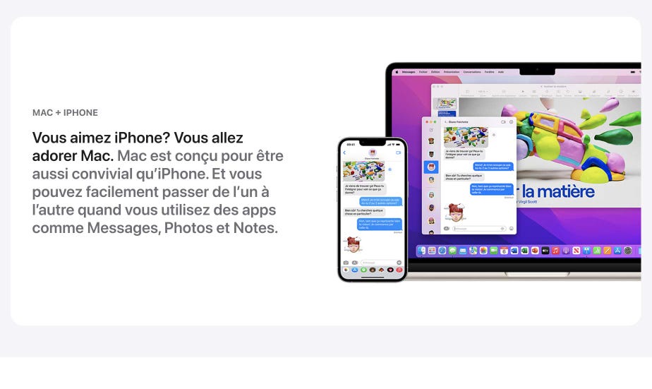 Vous aimez iPhone? Vous allez adorer Mac. Mac est conçu pour être aussi convivial qu’iphone. Et vous pouvez facilement passer de l’un à l’autre quand vous utilizes des apps comme Messages, Photos et Notes.