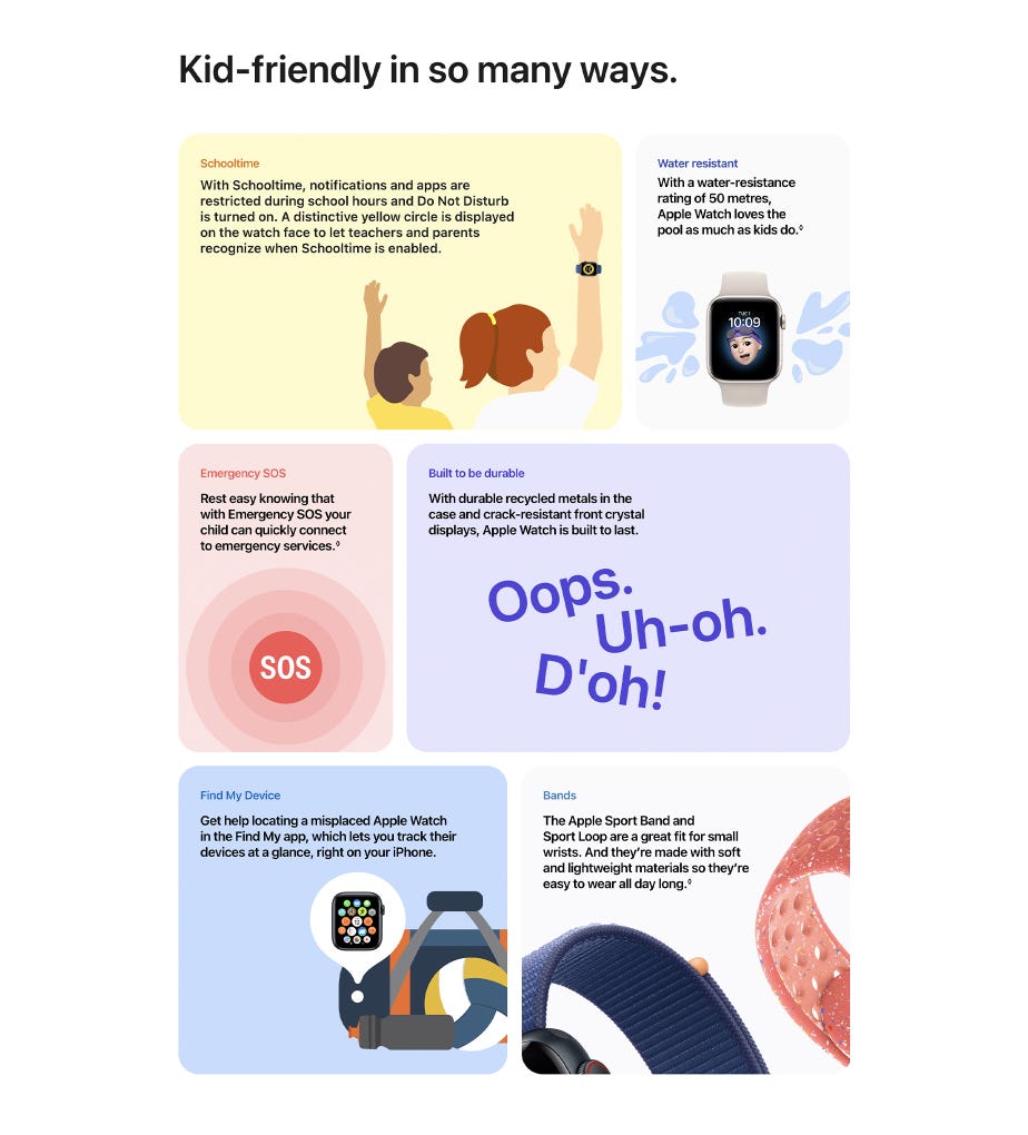 Kid-friendly in so many ways. Schooltime With Schooltime, notifications and apps are restricted during school hours and Do Not Disturb is turned on. A distinctive yellow circle is displayed on the watch face to let teachers and parents recognize when Schooltime is enabled. Water resistant With a water-resistance rating of 50 metres, Apple Watch loves the pool as much as kids do.◊ Emergency SOS Rest easy knowing that with Emergency SOS your child can quickly connect to emergency services.◊ Built to be durable With durable recycled metals in the case and crack-resistant front crystal displays, Apple Watch is built to last. Find My Device Get help locating a misplaced Apple Watch in the Find My app, which lets you track their devices at a glance, right on your iPhone. Bands The Apple Sport Band and Sport Loop are a great fit for small wrists. And they’re made with soft and lightweight materials so they’re easy to wear all day long.◊