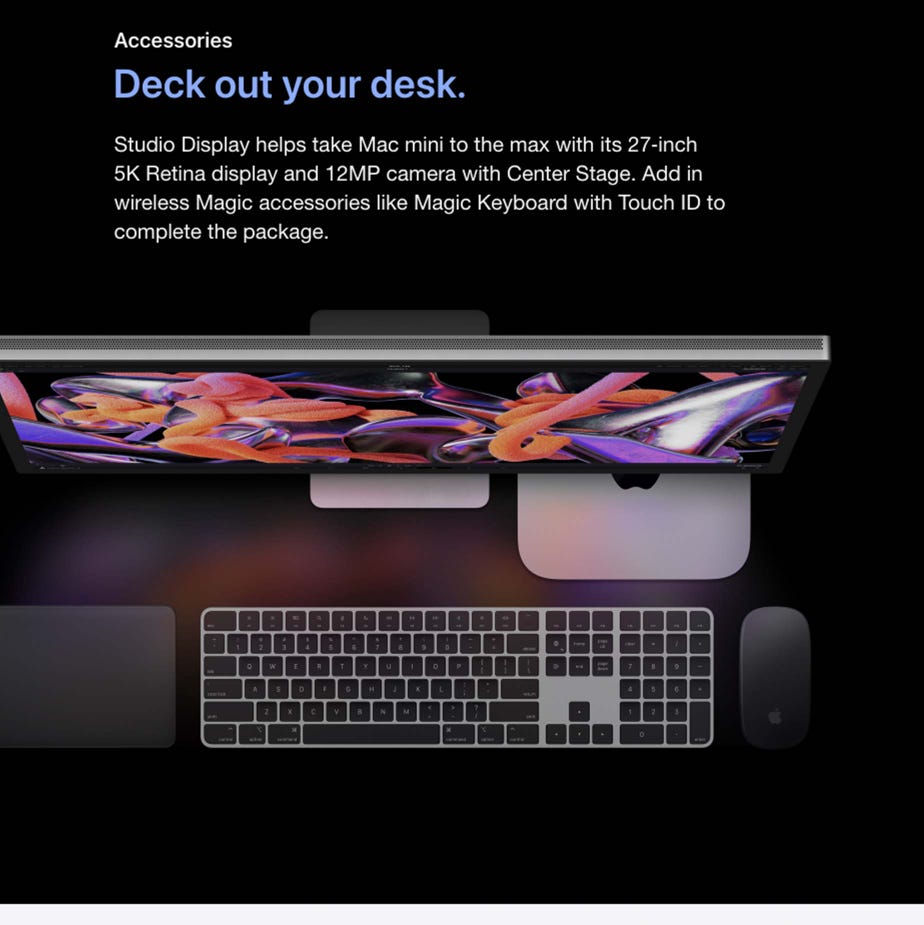 Accessories. Deck out your desk.  Studio Display helps take Mac mini to the max with its 27‑inch 5K Retina display and 12MP camera with Center Stage. Add in wireless Magic accessories like Magic Keyboard with Touch ID to complete the package.