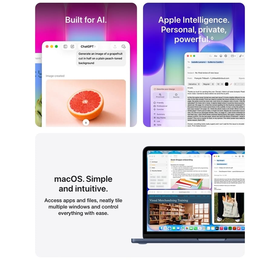 Built for Al. Apple Intelligence. Personal, private, powerful. macOS. Simple and intuitive. Access apps and files, neatly tile multiple windows and control everything with ease.