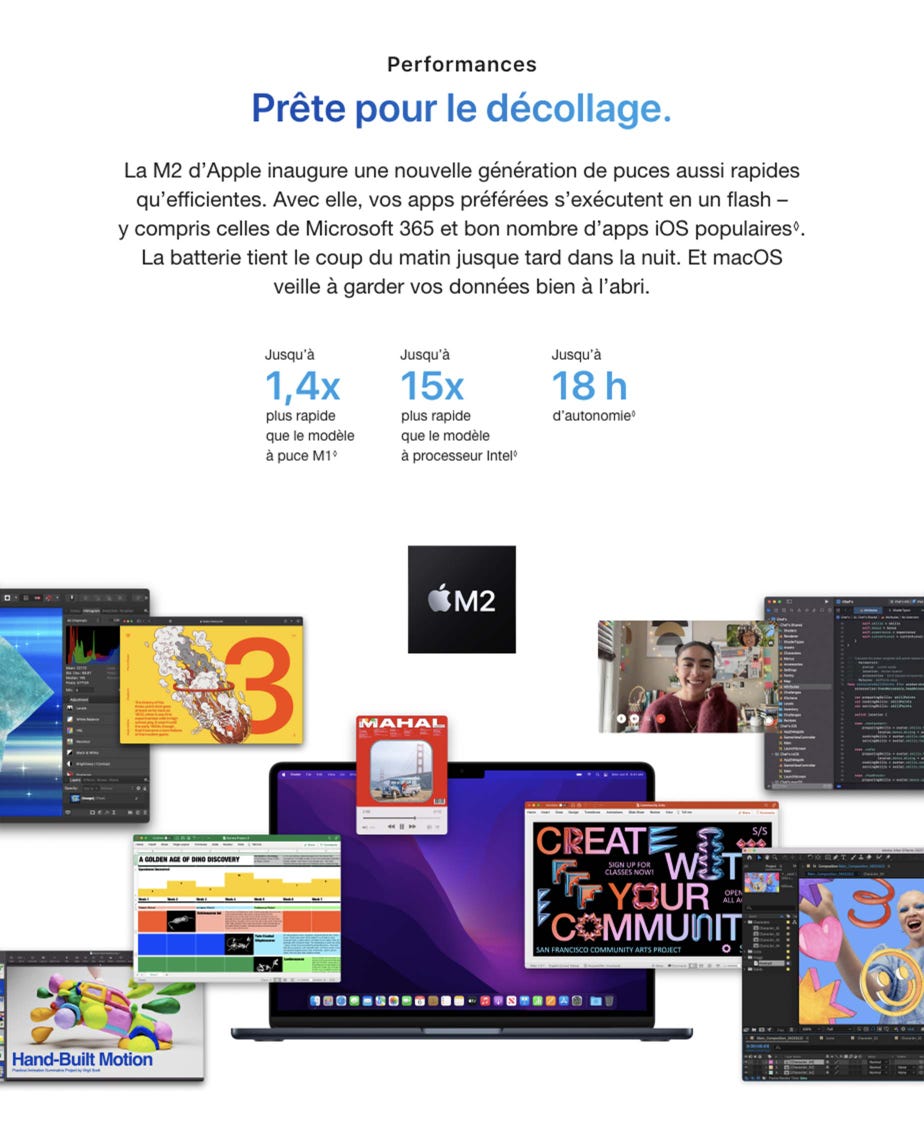 Performances. Prête pour le décollage. La M2 d’Apple inaugure une nouvelle génération de puces aussi rapides qu’efficientes. Avec elle, vos apps préférées s’exécutent en un flash – y compris celles de Microsoft 365 et bon nombre d’apps iOS populaires◊. Mention légale. La batterie tient le coup du matin jusque tard dans la nuit. Et macOS veille à garder vos données bien à l’abri. Jusqu’à 1,4x plus rapide que le modèle à puce M1◊. Mention légale. Jusqu’à 15x plus rapide que le modèle à processeur Intel◊. Mention légale. Jusqu’à 18 h d’autonomie◊. Mention légale.