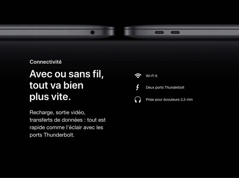 Connectivité. Avec ou sans fil, tout va bien plus vite.  Recharge, sortie vidéo, transferts de données : tout est rapide comme l’éclair avec les ports Thunderbolt. Wi-Fi 6. Deux ports Thunderbolt. Prise pour écouteurs 3,5 mm.