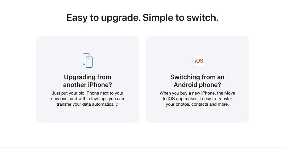 Easy to upgrade. Simple to switch. Upgrading from another iPhone? Just put your old iPhone next to your new one, and with a few taps you can transfer your data automatically. Switching from an Android phone? When you buy a new iPhone, the Move to iOS app makes it easy to transfer your photos, contacts and more.