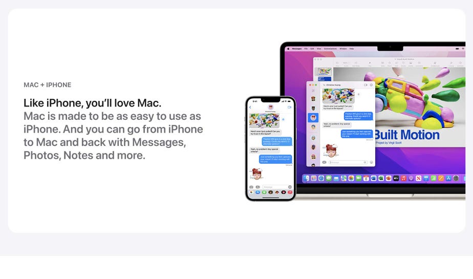 Like iPhone, you’ll love Mac. Mac is made to be easy to use as iPhone. And you can go from iPhone to Mac and back with Messages, Photos, notes and more.