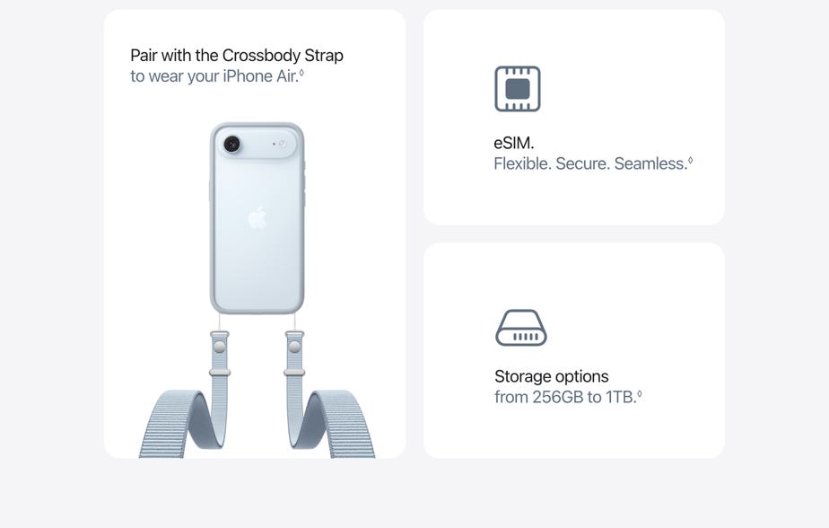 Pair with the Crossbody Strap to wear your iPhone Air.◊ Refer to legal disclaimers. eSIM. Flexible. Secure. Seamless.◊ Refer to legal disclaimers. Storage options from 256GB to 1TB.◊ Refer to legal disclaimers.