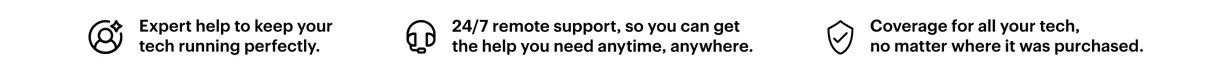 Expert help to keep your tech running perfectly. 24/7 remote support, so you can get the help you need anytime, anywhere. Coverage for all your tech, no matter where it was purchased.