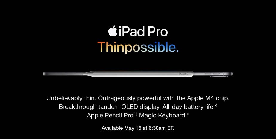 Unbelievably thin. Outrageously powerful with the Apple M4 chip. Breakthrough tandem OLED display. All-day battery life. Refer to legal disclaimers. Apple Pencil Pro. Refer to legal disclaimers. Magic Keyboard. Refer to legal disclaimers. Available May 15 at 6:30am ET.