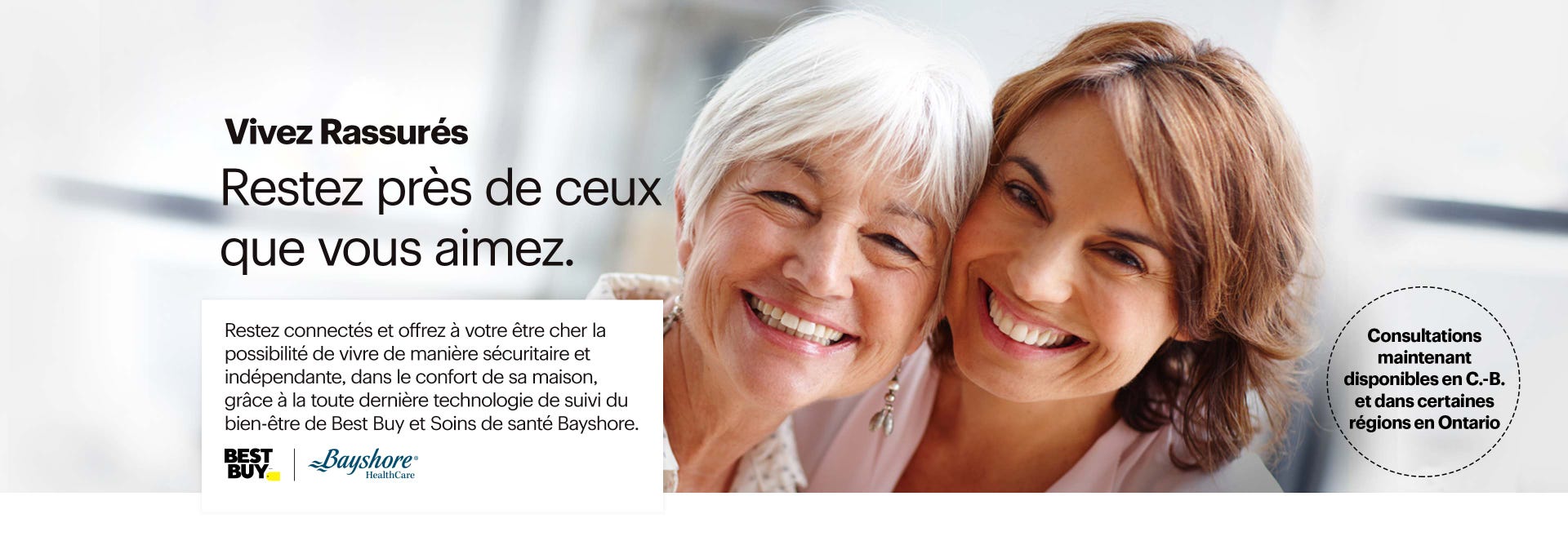 Restez près de ceux que vous aimez. Restez connectés et offrez à votre être cher la possibilité de vivre de manière sécuritaire et indépendante, dans le confort de sa maison, grâce à la toute dernière technologie de suivi du bien-être chez Best Buy. Consultations maintenant disponibles dans le Lower Mainland de la C.-B. Composez le 1-866-697-4501.