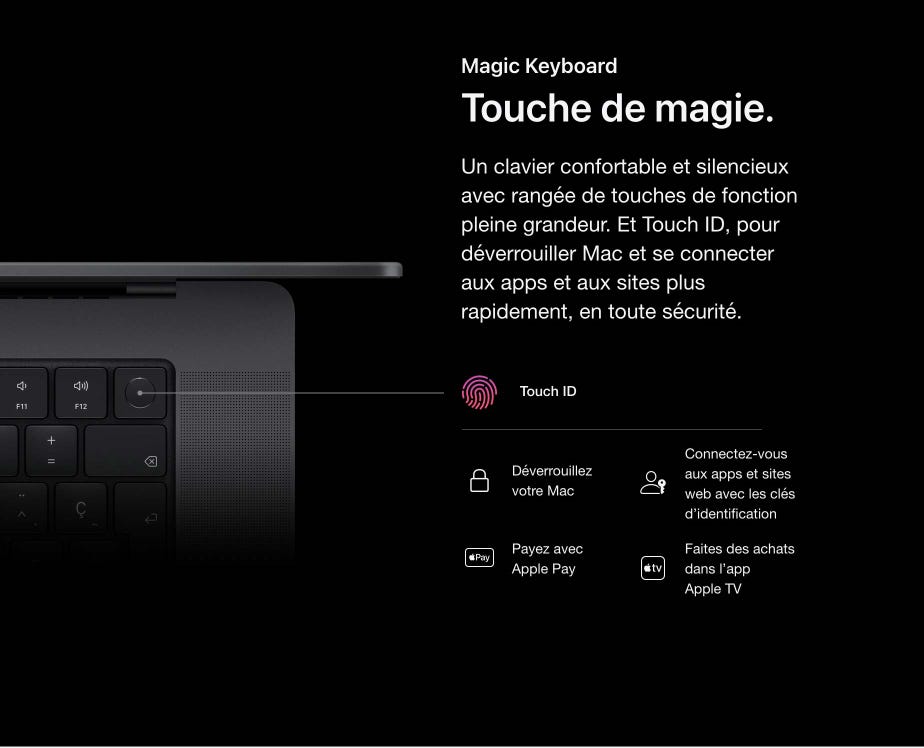 Magic Keyboard. Touche de magie. Un clavier confortable et silencieux avec rangée de touches de fonction pleine grandeur. Et Touch ID, pour déverrouiller Mac et se connecter aux apps et aux sites plus rapidement, en toute sécurité. Touch ID. Déverrouillez votre Mac. Connectez-vous aux apps et sites web avec les clés d’identification.  Payez avec Apple Pay. Faites des achats dans l’app Apple TV.