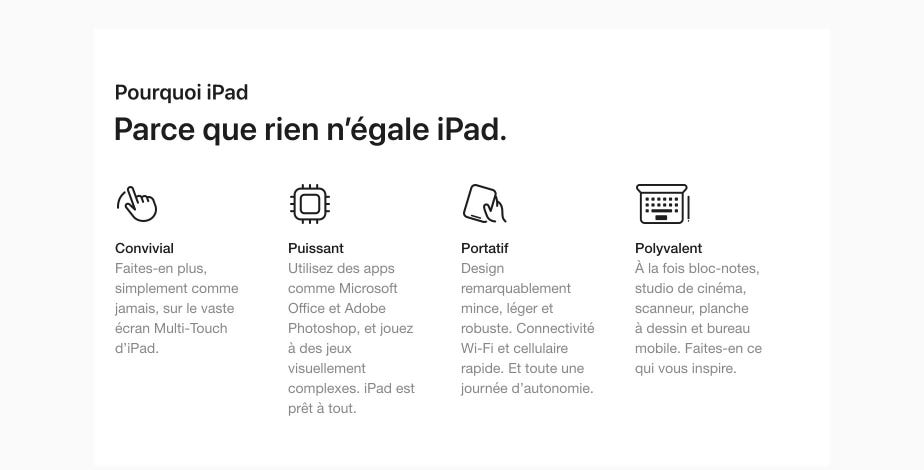 Pourquoi iPad. Parce que rien n’égale iPad. Convivial Faites-en plus, simplement comme jamais, sur le vaste écran Multi-Touch d’iPad. Puissant Utilisez des apps comme Microsoft Office et Adobe Photoshop, et jouez à des jeux visuellement complexes. iPad est prêt à tout. Portatif Design remarquablement mince, léger et robuste. Connectivité Wi-Fi et cellulaire rapide. Et toute une journée d’autonomie. Polyvalent À la fois bloc-notes, studio de cinéma, scanneur, planche à dessin et bureau mobile. Faites-en ce qui vous inspire.