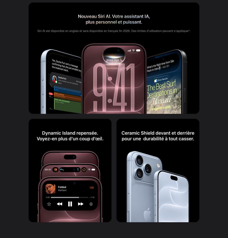 Nouveau Siri AI. Votre assistant IA, plus personnel et puissant. Siri AI est disponible en anglais et sera disponible en français fin 2026. Des limites d’utilisation peuvent s’appliquer◊. - Dynamic Island repensée. Voyez-en plus d’un coup d’œil. - Ceramic Shield devant et derrière pour une durabilité à tout casser.