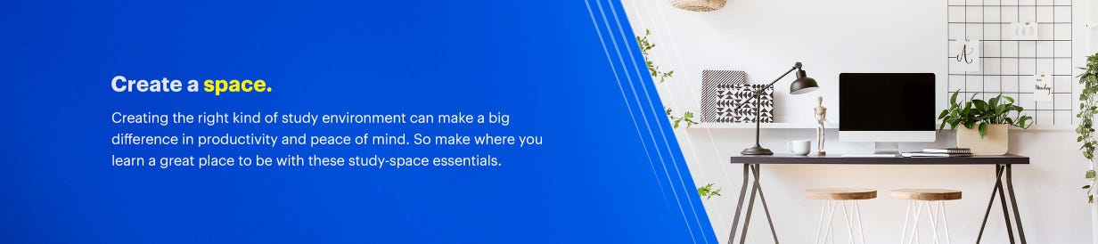 Create a space. vCreating the right kind of study environment can make a big difference in productivity and peace of mind. So make where you learn a great place to be with these study-space essentials.