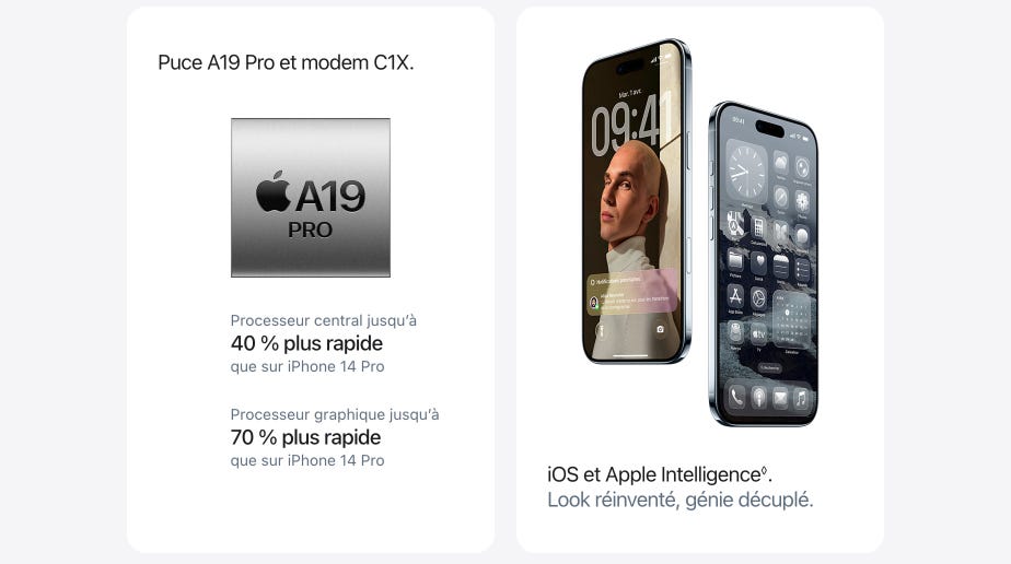 Puce A19 Pro et modem C1X. Processeur central jusqu’à 40 % plus rapide que sur iPhone 14 Pro. Processeur graphique jusqu’à 70 % plus rapide que sur iPhone 14 Pro. iOS et Apple Intelligence◊. Mention légale. Look réinventé, génie décuplé.